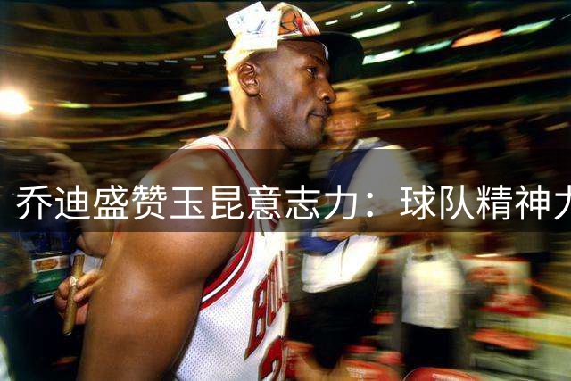 乔迪盛赞玉昆意志力：球队精神力量无可匹敌