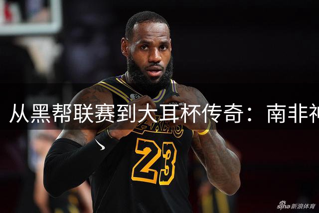从黑帮联赛到大耳杯传奇：南非神锋麦卡锡的逆袭人生