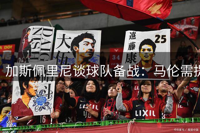 加斯佩里尼谈球队备战：马伦需提升头球 罗马盼强强对话