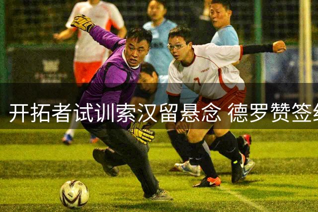 开拓者试训索汉留悬念 德罗赞签约成关键变量