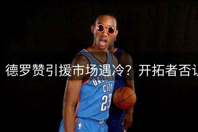 德罗赞引援市场遇冷？开拓者否认签约传闻