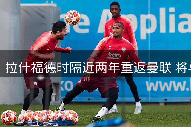 拉什福德时隔近两年重返曼联 将与卡里克阵容会合