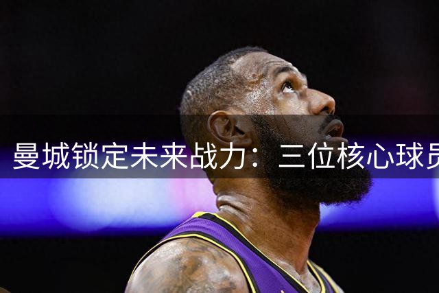 曼城锁定未来战力：三位核心球员续约尘埃落定
