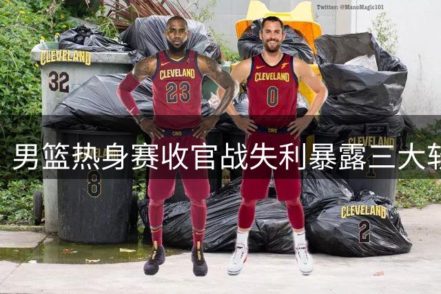男篮热身赛收官战失利暴露三大软肋