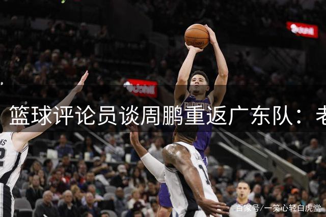 篮球评论员谈周鹏重返广东队：老将价值远非数据能衡量