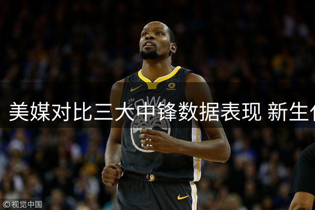 美媒对比三大中锋数据表现 新生代内线谁更胜一筹？