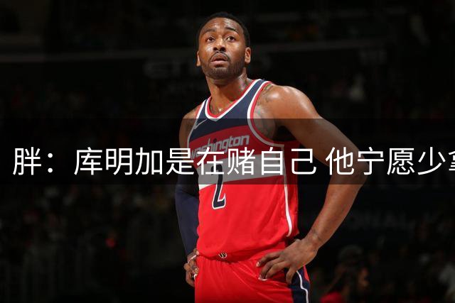 胖：库明加是在赌自己 他宁愿少拿钱也不想被3年合同锁住
