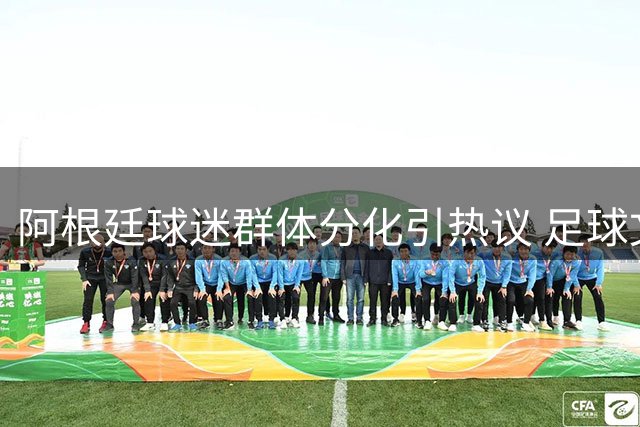 阿根廷球迷群体分化引热议 足球文化传承遭遇新挑战
