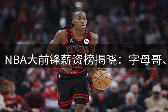 NBA大前锋薪资榜揭晓：字母哥、戴维斯领衔，新星莫布利跻身前三